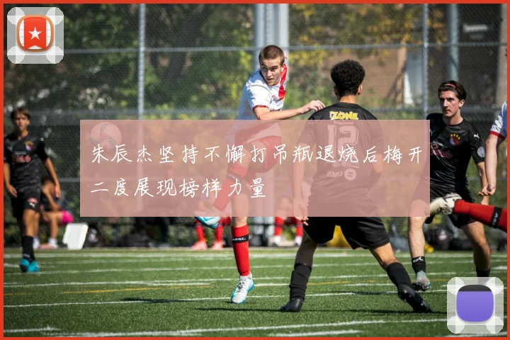 朱辰杰坚持不懈打吊瓶退烧后梅开二度展现榜样力量