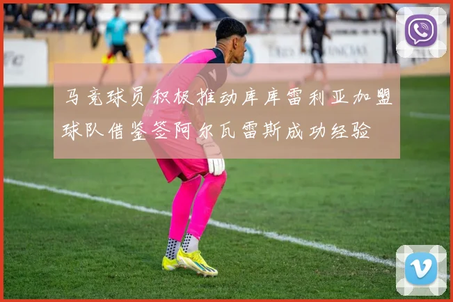 马竞球员积极推动库库雷利亚加盟球队借鉴签阿尔瓦雷斯成功经验