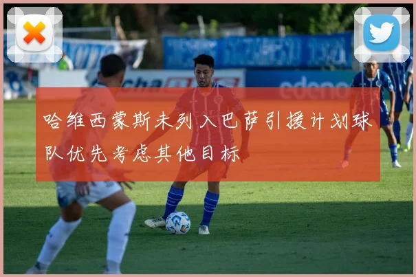 哈维西蒙斯未列入巴萨引援计划球队优先考虑其他目标