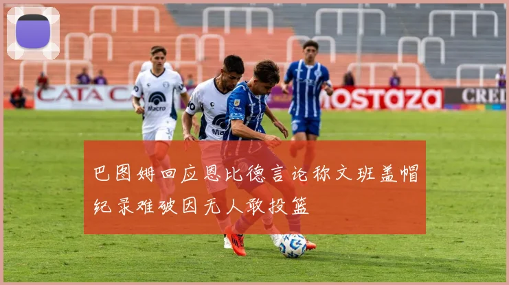 巴图姆回应恩比德言论称文班盖帽纪录难破因无人敢投篮