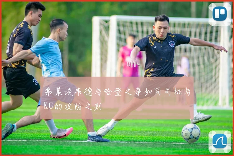 弗莱谈韦德与哈登之争如同司机与KG的攻防之别