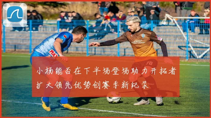 小杨能否在下半场登场助力开拓者扩大领先优势创赛季新纪录