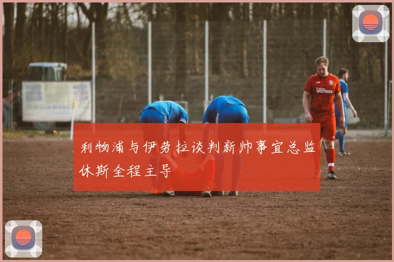 利物浦与伊劳拉谈判新帅事宜总监休斯全程主导