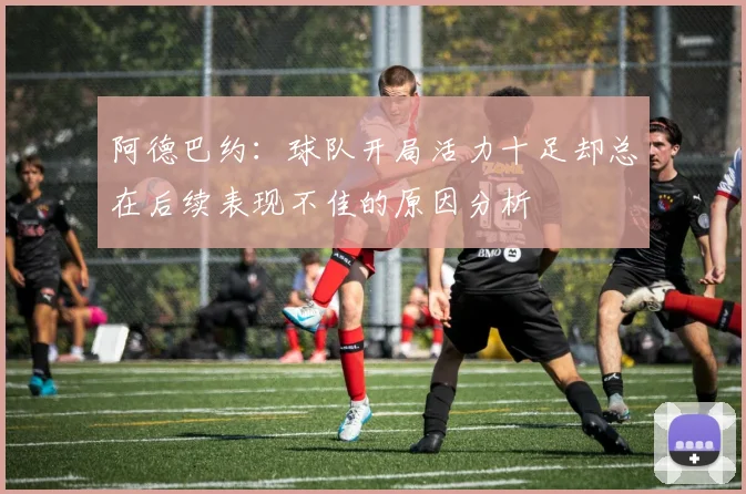 阿德巴约：球队开局活力十足却总在后续表现不佳的原因分析