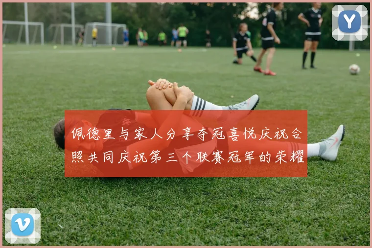 佩德里与家人分享夺冠喜悦庆祝合照共同庆祝第三个联赛冠军的荣耀时刻