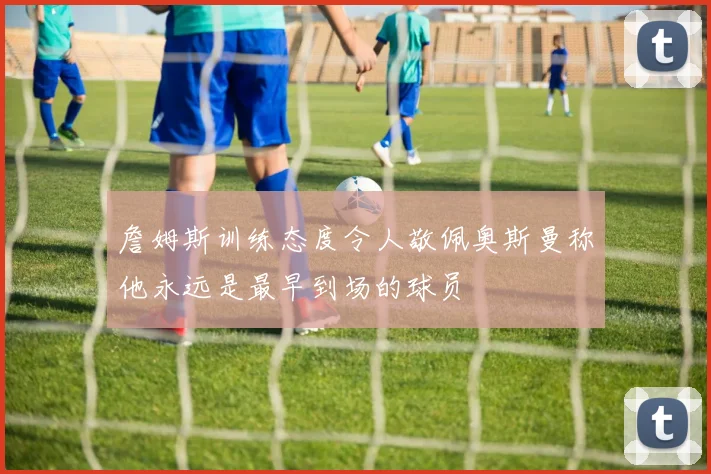 詹姆斯训练态度令人敬佩奥斯曼称他永远是最早到场的球员