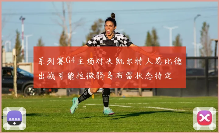 系列赛G4主场对决凯尔特人恩比德出战可能性微弱乌布雷状态待定