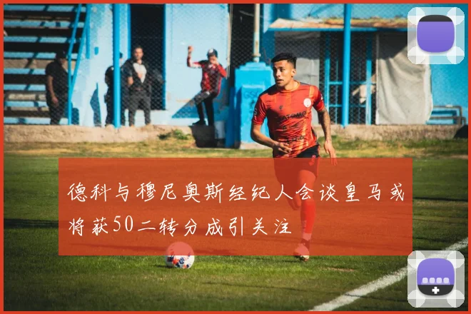 德科与穆尼奥斯经纪人会谈皇马或将获50二转分成引关注