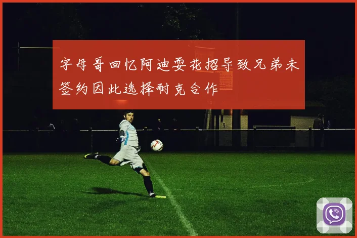 字母哥回忆阿迪耍花招导致兄弟未签约因此选择耐克合作