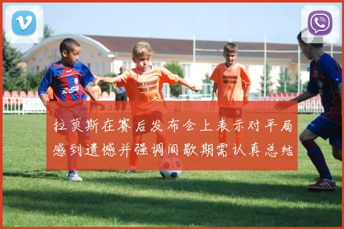拉莫斯在赛后发布会上表示对平局感到遗憾并强调间歇期需认真总结