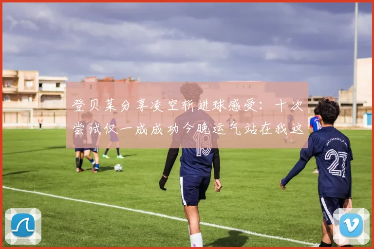 登贝莱分享凌空斩进球感受：十次尝试仅一成成功今晚运气站在我这边