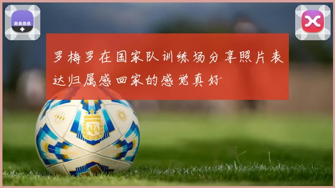 罗梅罗在国家队训练场分享照片表达归属感回家的感觉真好