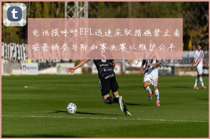 电讯报呼吁EFL迅速采取措施禁止南安普顿参与附加赛决赛以维护公平竞争