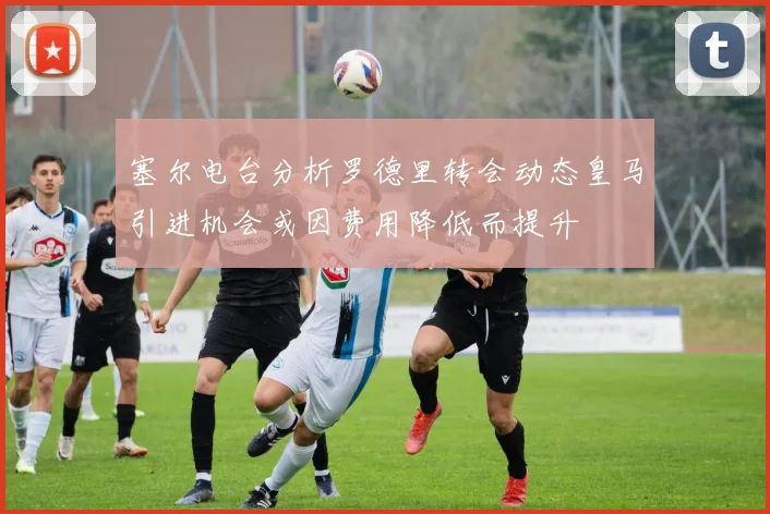 塞尔电台分析罗德里转会动态皇马引进机会或因费用降低而提升