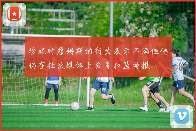 珍妮对詹姆斯的行为表示不满但他仍在社交媒体上分享扣篮海报