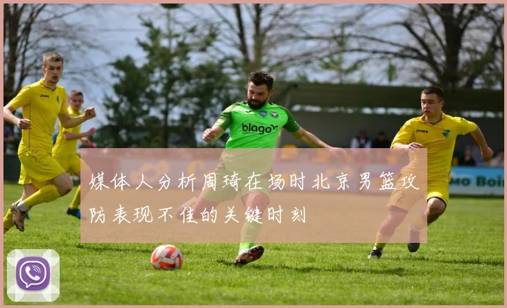媒体人分析周琦在场时北京男篮攻防表现不佳的关键时刻