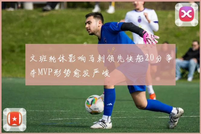 文班轮休影响马刺领先快船20分争夺MVP形势愈发严峻